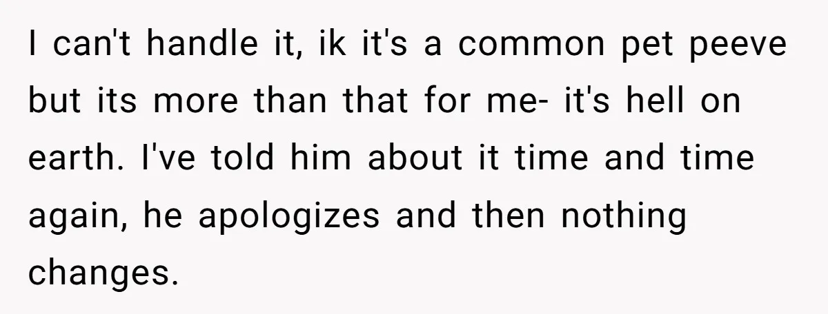 I can't handle it, ik it's a common pet peeve but its more than that for me- it's hell on earth. I've told him about it time and time again,...