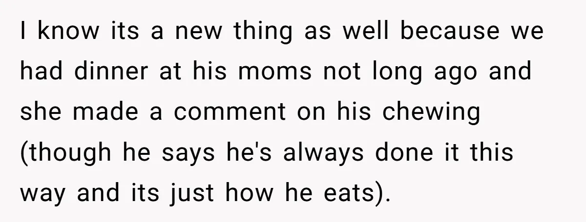 I know its a new thing as well because we had dinner at his moms not long ago and she made a comment on his chewing (though he says he's...