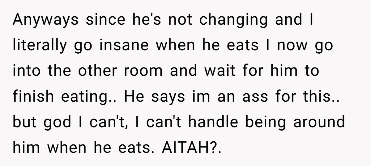 Anyways since he's not changing and I literally go insane when he eats I now go into the other room and wait for him to finish eating.. He says im...