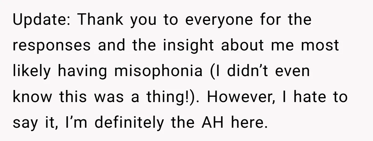 Update: Thank you to everyone for the responses and the insight about me most likely having misophonia (I didn’t even know this was a thing!). However, I hate to say...