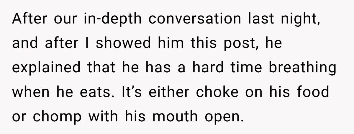 After our in-depth conversation last night, and after I showed him this post, he explained that he has a hard time breathing when he eats. It’s either choke on his...