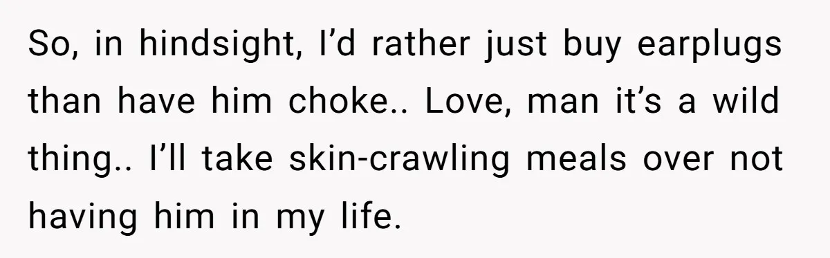 So, in hindsight, I’d rather just buy earplugs than have him choke.. Love, man it’s a wild thing.. I’ll take skin-crawling meals over not having him in my life.