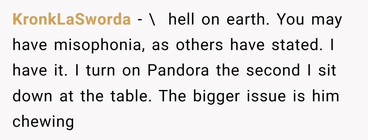 KronkLaSworda − \ hell on earth. You may have misophonia, as others have stated. I have it. I turn on Pandora the second I sit down at the table. The...