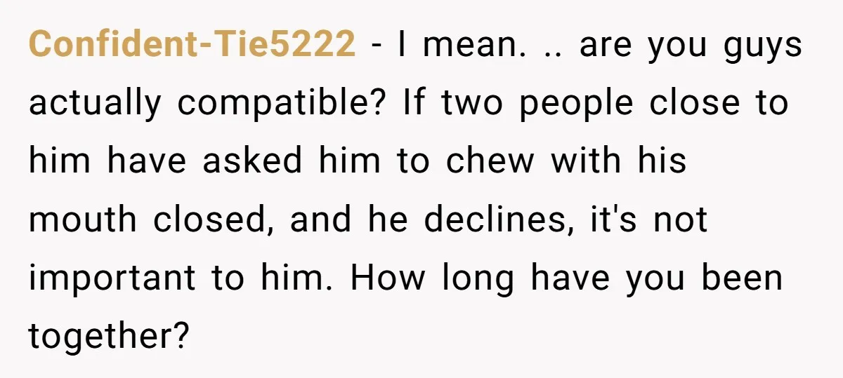 Confident-Tie5222 − I mean. .. are you guys actually compatible? If two people close to him have asked him to chew with his mouth closed, and he declines, it's not...