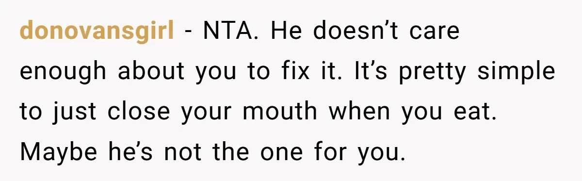 donovansgirl − NTA. He doesn’t care enough about you to fix it. It’s pretty simple to just close your mouth when you eat. Maybe he’s not the one for you.