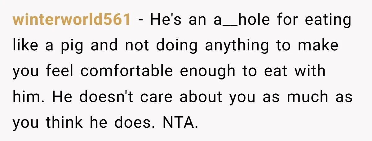 winterworld561 − He's an a__hole for eating like a pig and not doing anything to make you feel comfortable enough to eat with him. He doesn't care about you as...