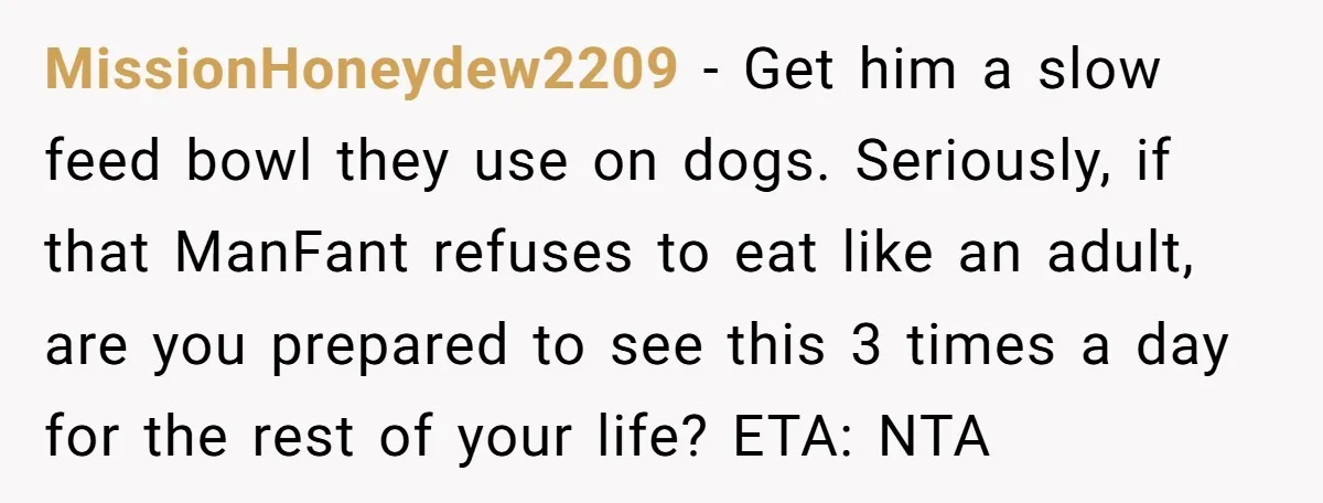 MissionHoneydew2209 − Get him a slow feed bowl they use on dogs. Seriously, if that ManFant refuses to eat like an adult, are you prepared to see this 3 times...
