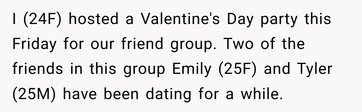 I (24F) hosted a Valentine's Day party this Friday for our friend group. Two of the friends in this group Emily (25F) and Tyler (25M) have been dating for a...