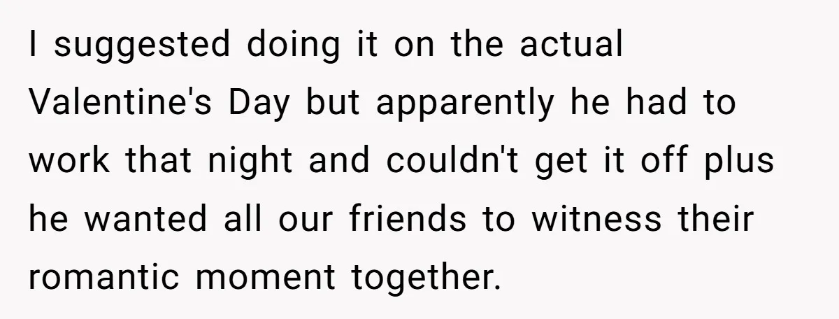 I suggested doing it on the actual Valentine's Day but apparently he had to work that night and couldn't get it off plus he wanted all our friends to witness...