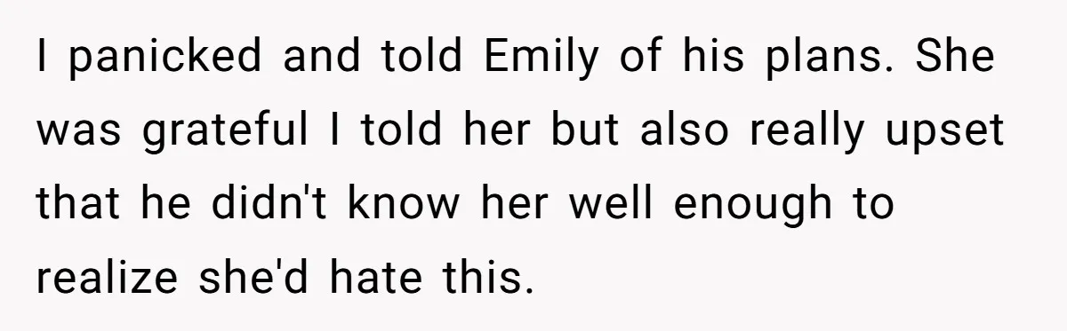 I panicked and told Emily of his plans. She was grateful I told her but also really upset that he didn't know her well enough to realize she'd hate this.