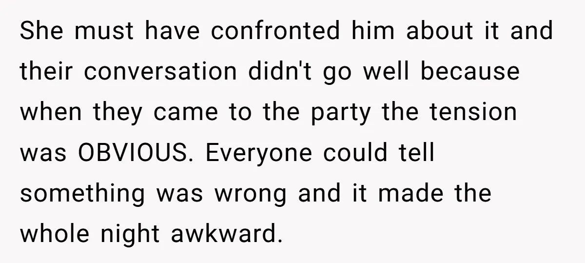 She must have confronted him about it and their conversation didn't go well because when they came to the party the tension was OBVIOUS. Everyone could tell something was wrong...