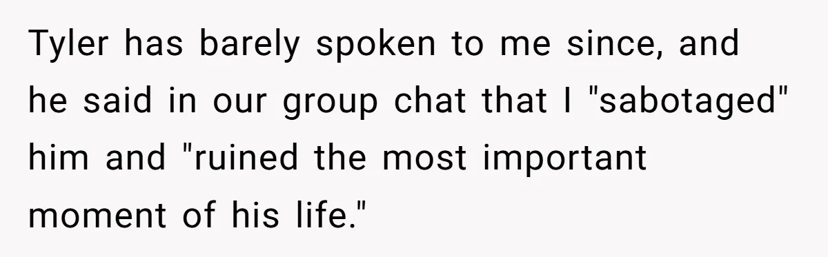 Tyler has barely spoken to me since, and he said in our group chat that I "sabotaged" him and "ruined the most important moment of his life."