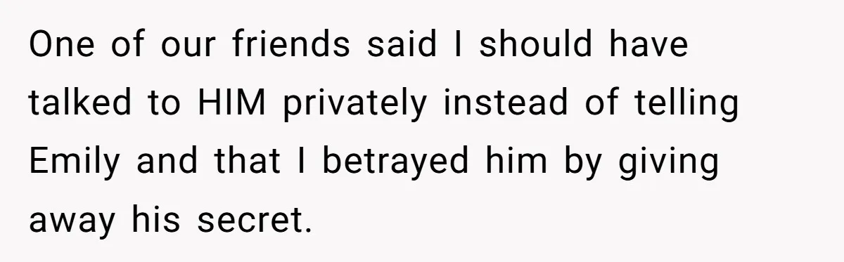 One of our friends said I should have talked to HIM privately instead of telling Emily and that I betrayed him by giving away his secret.