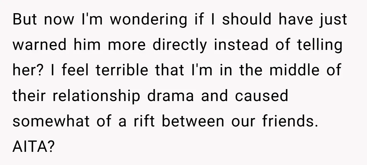 But now I'm wondering if I should have just warned him more directly instead of telling her? I feel terrible that I'm in the middle of their relationship drama and...