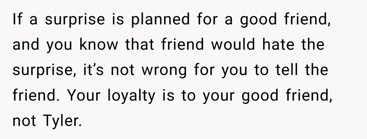 If a surprise is planned for a good friend, and you know that friend would hate the surprise, it’s not wrong for you to tell the friend. Your loyalty is...