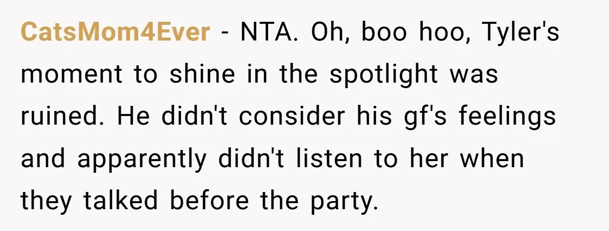 CatsMom4Ever − NTA. Oh, boo hoo, Tyler's moment to shine in the spotlight was ruined. He didn't consider his gf's feelings and apparently didn't listen to her when they talked...