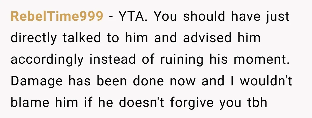 RebelTime999 − YTA. You should have just directly talked to him and advised him accordingly instead of ruining his moment. Damage has been done now and I wouldn't blame him...