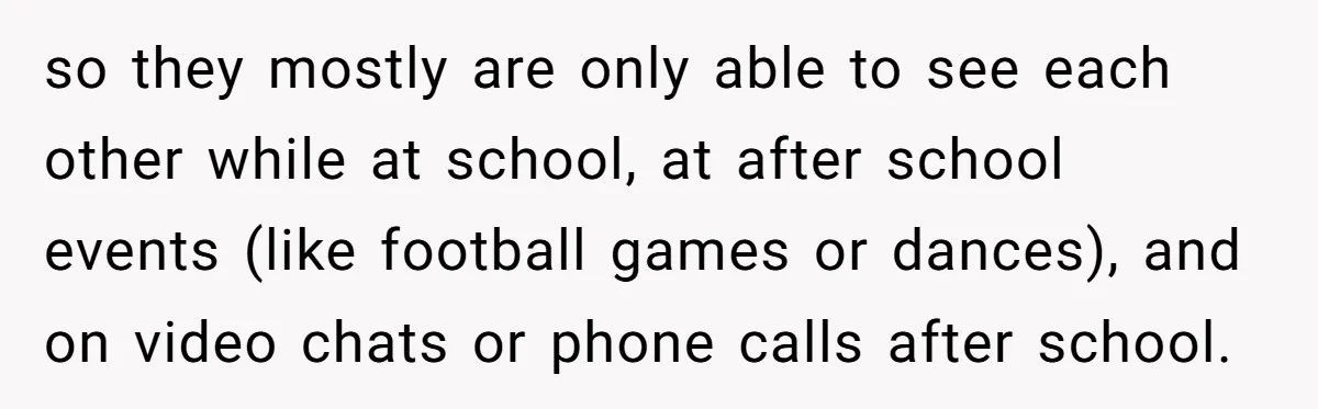 so they mostly are only able to see each other while at school, at after school events (like football games or dances), and on video chats or phone calls after...