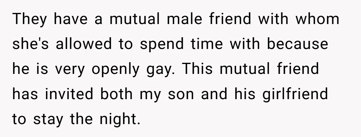 They have a mutual male friend with whom she's allowed to spend time with because he is very openly gay. This mutual friend has invited both my son and his...