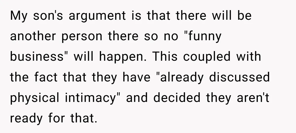 My son's argument is that there will be another person there so no "funny business" will happen. This coupled with the fact that they have "already discussed physical intimacy" and...