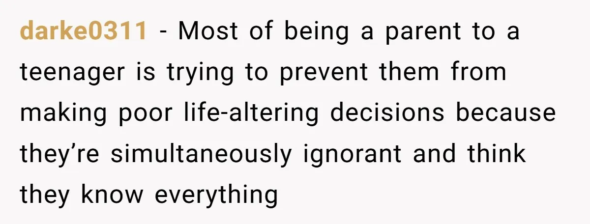 darke0311 − Most of being a parent to a teenager is trying to prevent them from making poor life-altering decisions because they’re simultaneously ignorant and think they know everything