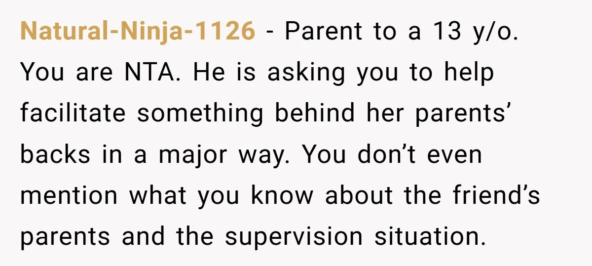 Natural-Ninja-1126 − Parent to a 13 y/o. You are NTA. He is asking you to help facilitate something behind her parents’ backs in a major way. You don’t even mention...