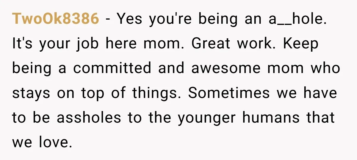 TwoOk8386 − Yes you're being an a__hole. It's your job here mom. Great work. Keep being a committed and awesome mom who stays on top of things. Sometimes we have...
