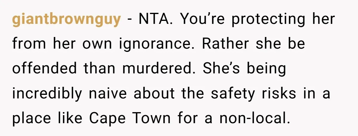 giantbrownguy − NTA. You’re protecting her from her own ignorance. Rather she be offended than murdered. She’s being incredibly naive about the safety risks in a place like Cape Town...