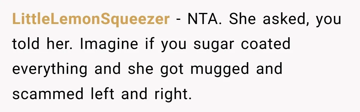LittleLemonSqueezer − NTA. She asked, you told her. Imagine if you sugar coated everything and she got mugged and scammed left and right.