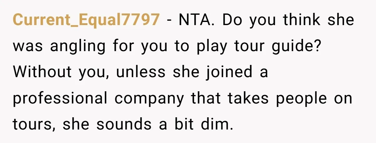 Current_Equal7797 − NTA. Do you think she was angling for you to play tour guide? Without you, unless she joined a professional company that takes people on tours, she sounds...
