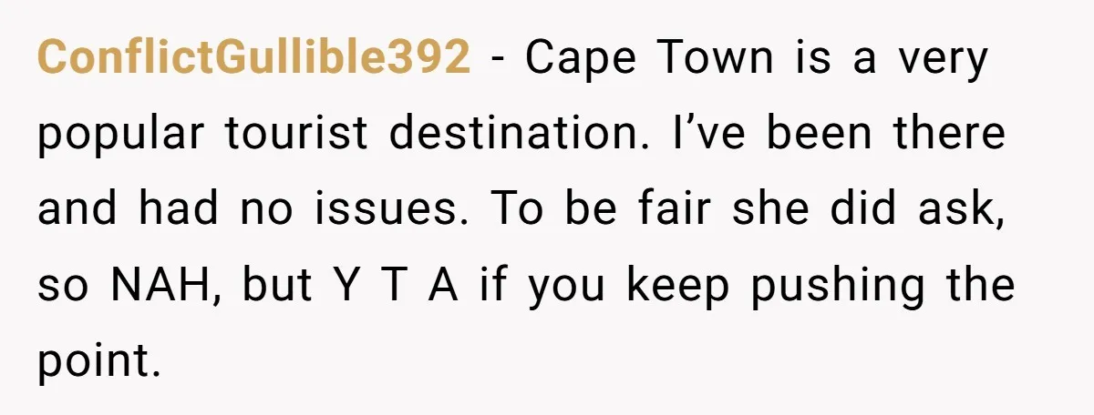 ConflictGullible392 − Cape Town is a very popular tourist destination. I’ve been there and had no issues. To be fair she did ask, so NAH, but Y T A if...