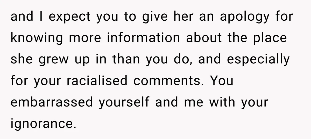 and I expect you to give her an apology for knowing more information about the place she grew up in than you do, and especially for your racialised comments. You...
