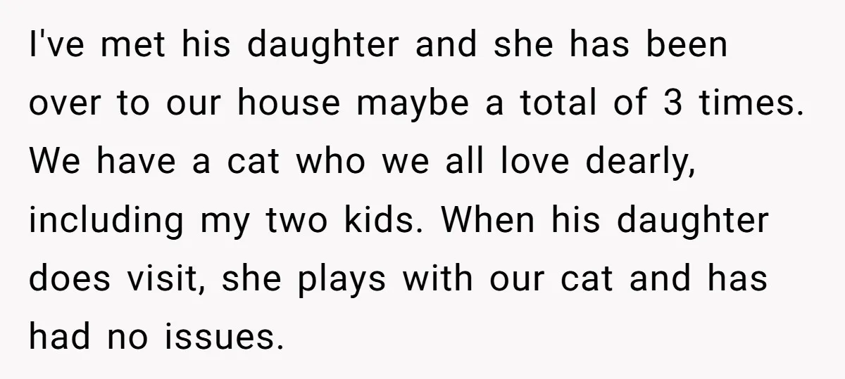 I've met his daughter and she has been over to our house maybe a total of 3 times. We have a cat who we all love dearly, including my two...