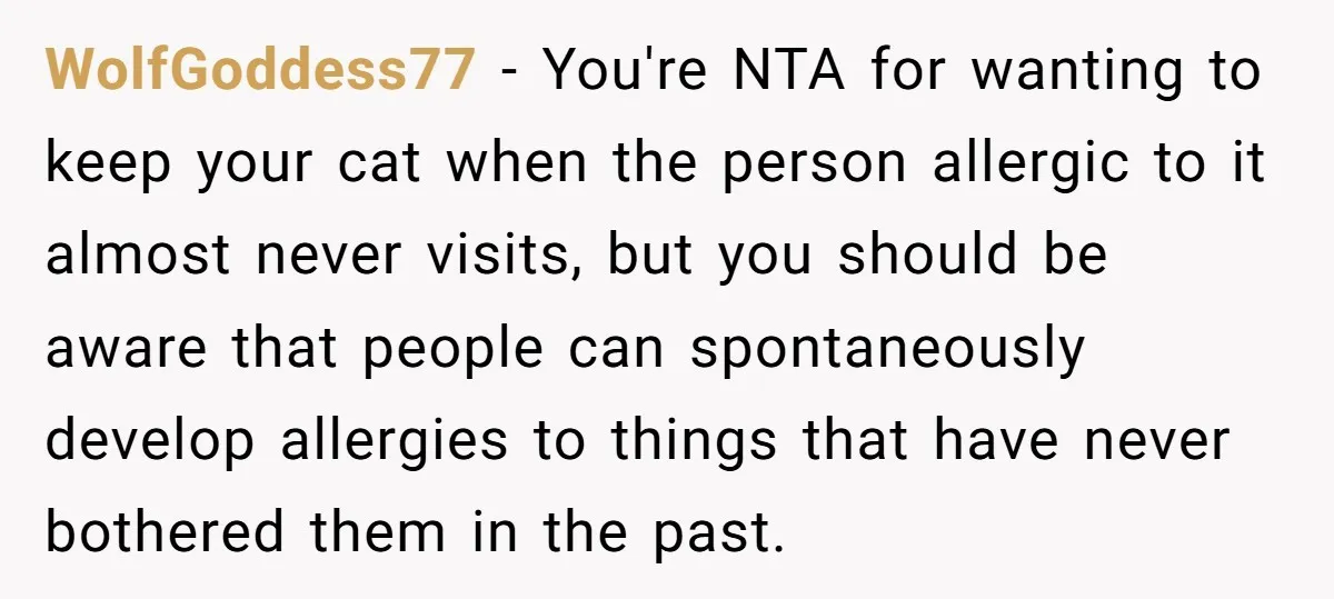 WolfGoddess77 − You're NTA for wanting to keep your cat when the person allergic to it almost never visits, but you should be aware that people can spontaneously develop allergies...