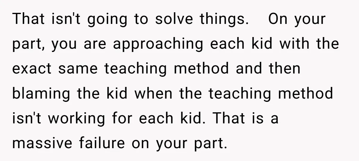 That isn't going to solve things. On your part, you are approaching each kid with the exact same teaching method and then blaming the kid when the teaching method isn't...