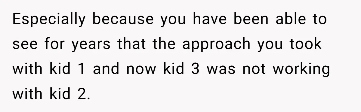 Especially because you have been able to see for years that the approach you took with kid 1 and now kid 3 was not working with kid 2.