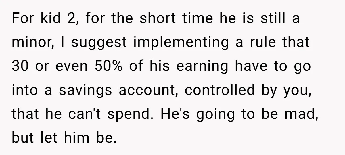 For kid 2, for the short time he is still a minor, I suggest implementing a rule that 30 or even 50% of his earning have to go into a...