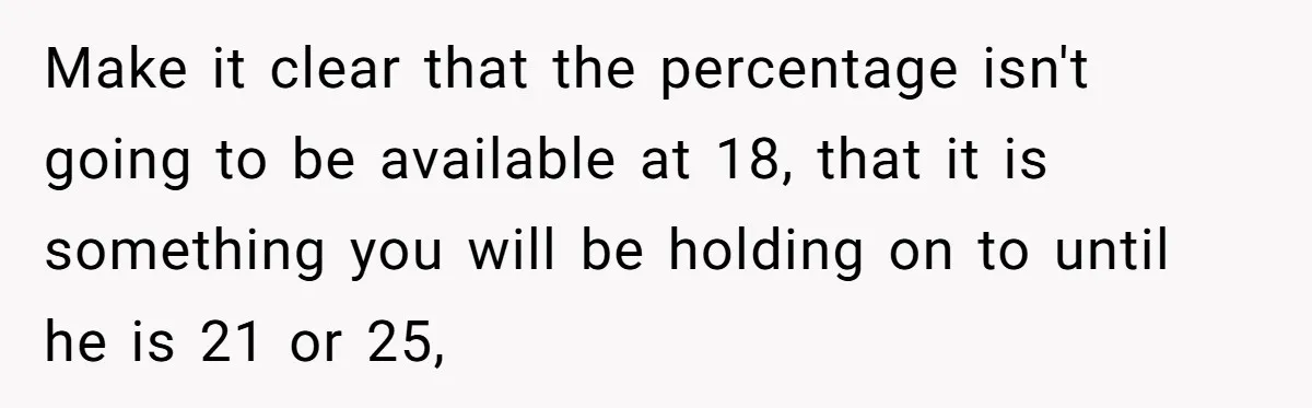 Make it clear that the percentage isn't going to be available at 18, that it is something you will be holding on to until he is 21 or 25,