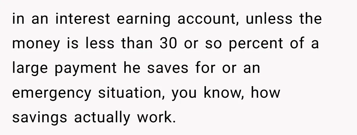in an interest earning account, unless the money is less than 30 or so percent of a large payment he saves for or an emergency situation, you know, how savings...