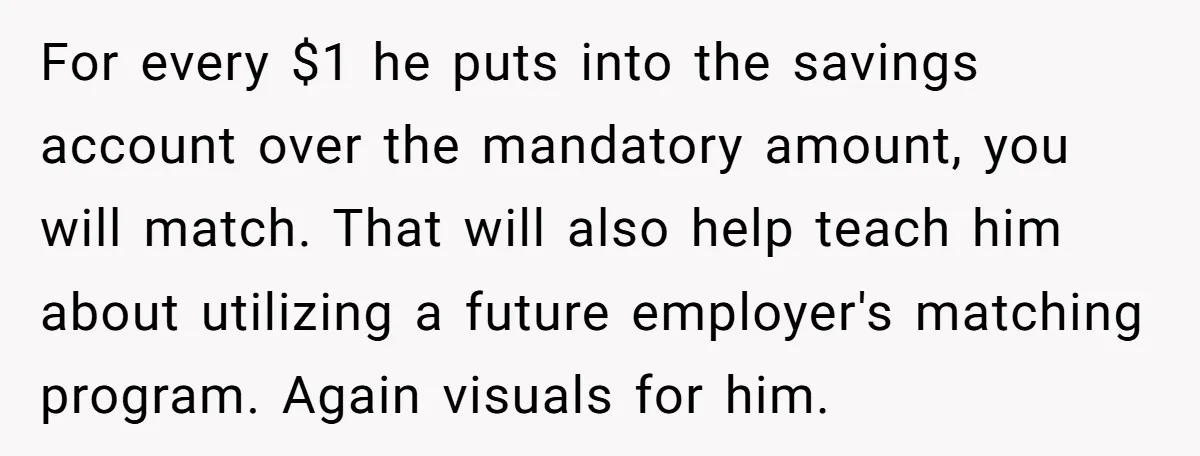 For every $1 he puts into the savings account over the mandatory amount, you will match. That will also help teach him about utilizing a future employer's matching program. Again...