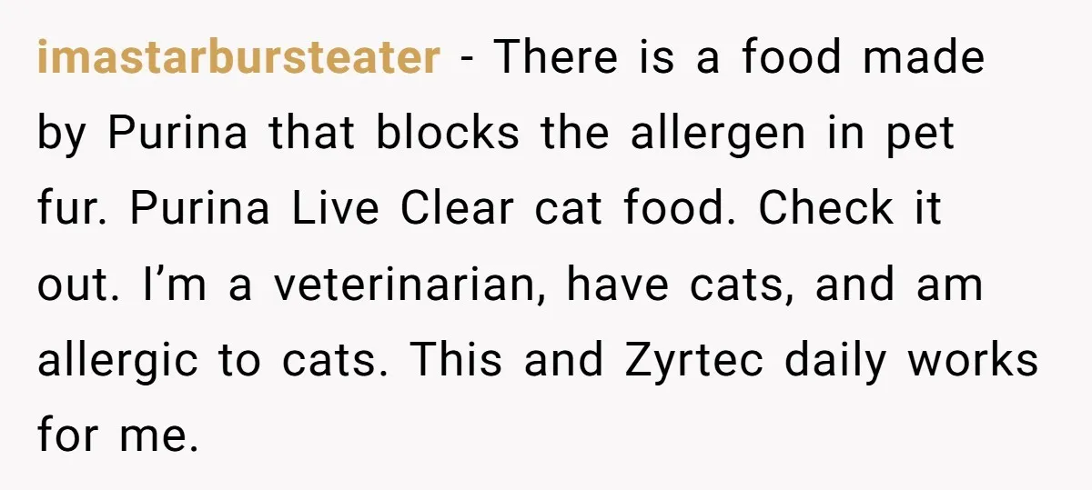 imastarbursteater − There is a food made by Purina that blocks the allergen in pet fur. Purina Live Clear cat food. Check it out. I’m a veterinarian, have cats, and...