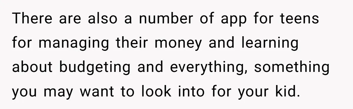 There are also a number of app for teens for managing their money and learning about budgeting and everything, something you may want to look into for your kid.