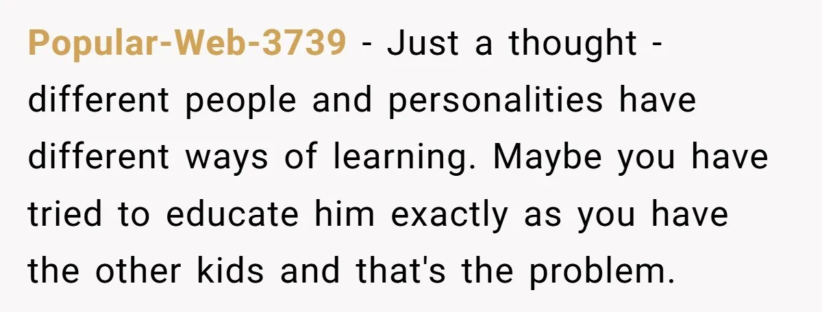 Popular-Web-3739 − Just a thought - different people and personalities have different ways of learning. Maybe you have tried to educate him exactly as you have the other kids and...