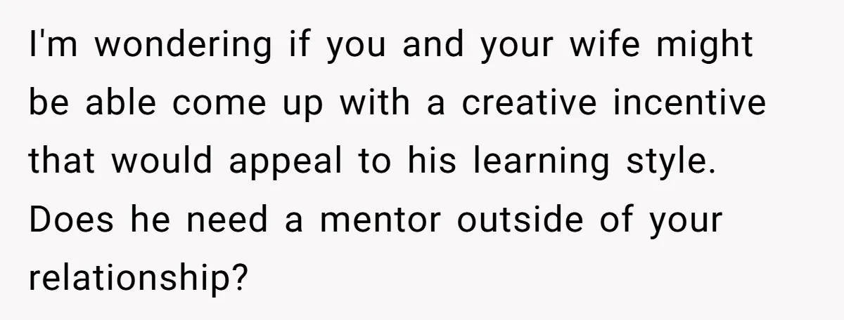 I'm wondering if you and your wife might be able come up with a creative incentive that would appeal to his learning style. Does he need a mentor outside of...