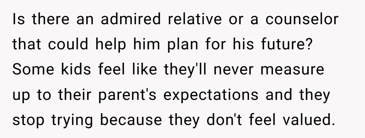 Is there an admired relative or a counselor that could help him plan for his future? Some kids feel like they'll never measure up to their parent's expectations and they...