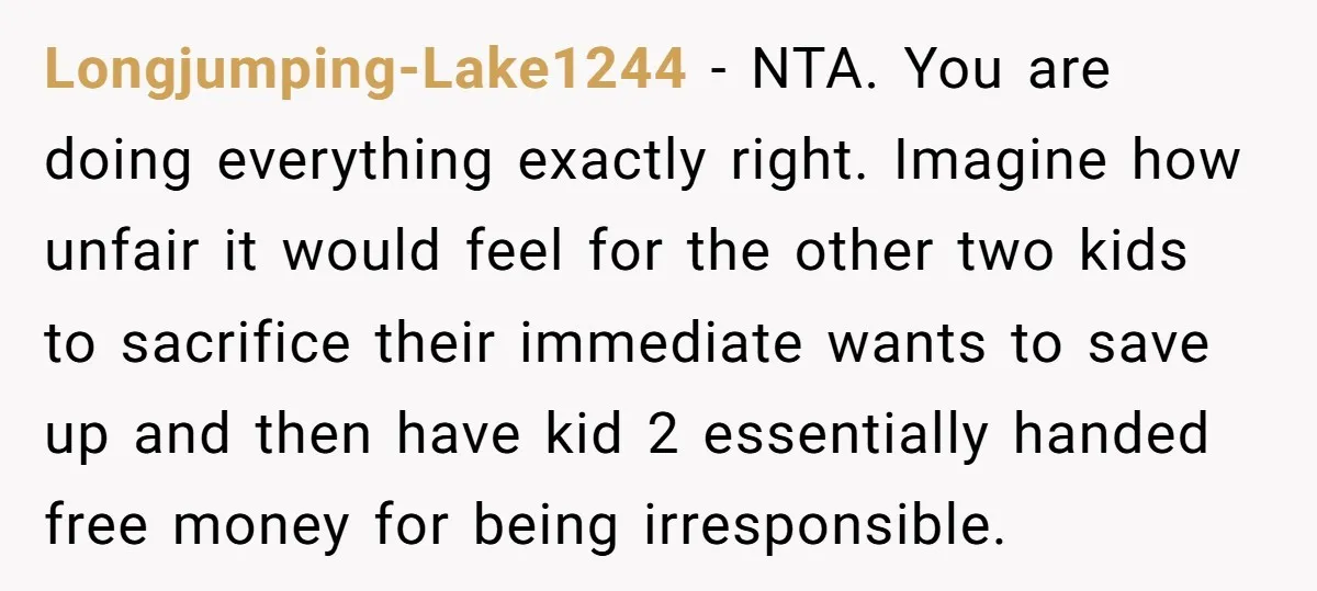 Longjumping-Lake1244 − NTA. You are doing everything exactly right. Imagine how unfair it would feel for the other two kids to sacrifice their immediate wants to save up and then...