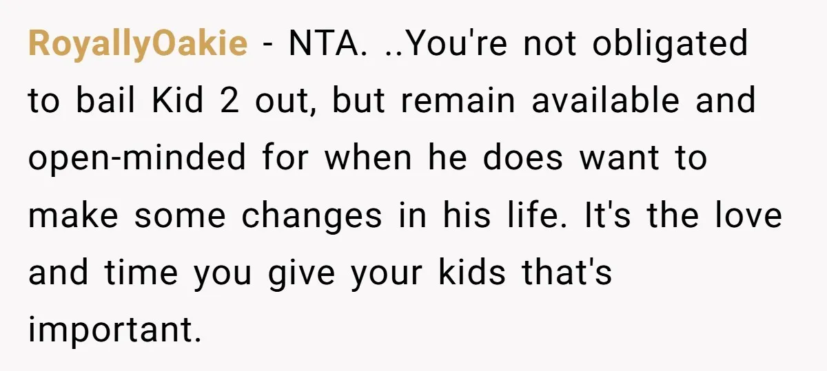 RoyallyOakie − NTA. ..You're not obligated to bail Kid 2 out, but remain available and open-minded for when he does want to make some changes in his life. It's the...
