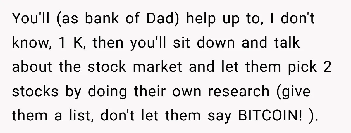 You'll (as bank of Dad) help up to, I don't know, 1 K, then you'll sit down and talk about the stock market and let them pick 2 stocks by...