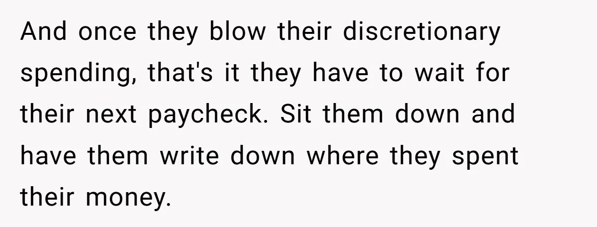 And once they blow their discretionary spending, that's it they have to wait for their next paycheck. Sit them down and have them write down where they spent their money.