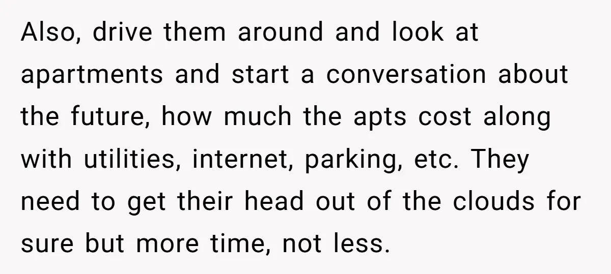 Also, drive them around and look at apartments and start a conversation about the future, how much the apts cost along with utilities, internet, parking, etc. They need to get...